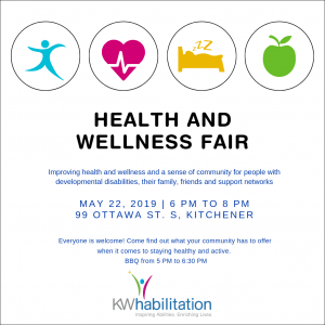 Health and Wellness Fair. Improving health and wellness and a sense of community for people with developmental disabilities, their family, friends and support networks. May 22, 2019 from 6pm to 8pm on 99 Ottawa St. S, Kitchener. Everyone is welcome! Come find out what your community has to offer when it comes to staying healthy and active. BBQ from 5pm to 6:30pm at KW Habilitation.